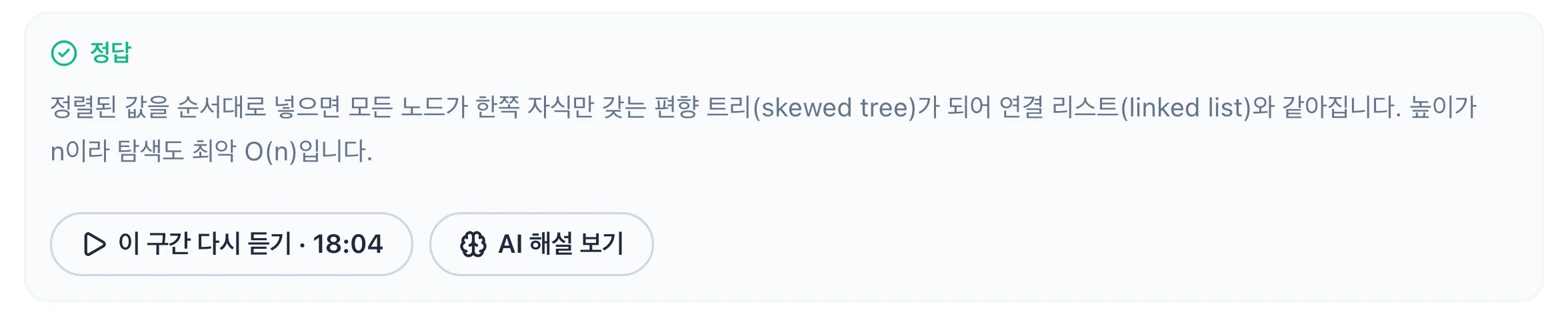 정답 해설. 정렬된 값을 순서대로 넣으면 모든 노드가 한쪽 자식만 갖는 편향 트리(skewed tree)가 되어 연결 리스트(linked list)와 같아집니다. 높이가 n이라 탐색도 최악 O(n)입니다. 아래에 이 구간 다시 듣기(18:04)와 AI 해설 보기 버튼.